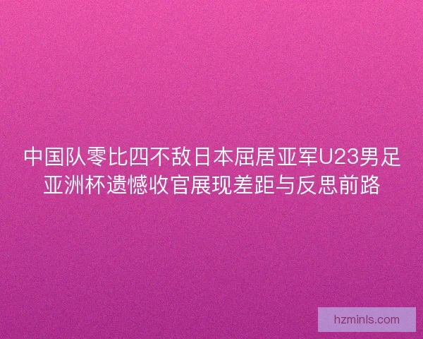 中国队零比四不敌日本屈居亚军U23男足亚洲杯遗憾收官展现差距与反思前路