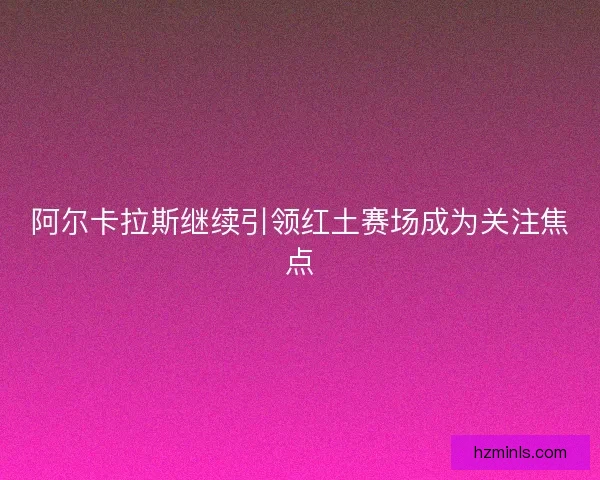 阿尔卡拉斯继续引领红土赛场成为关注焦点